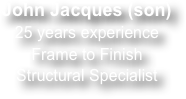 John Jacques (son)
25 years experience
Frame to Finish
Structural Specialist